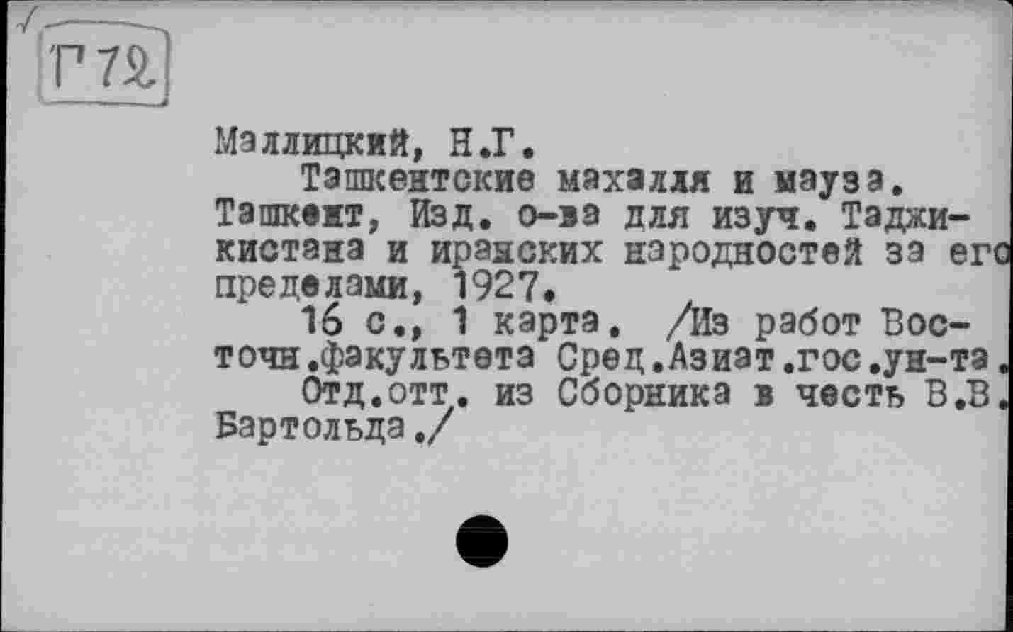 ﻿Маллицкий, Н.Г.
Ташкентские махалля и мэуза.
Ташкент, Изд. о-ва для изуч. Таджикистана и иранских народностей за его пределами, 1927.
16 с., 1 карта. /Из работ Вос-точн.факультета Сред.Азиат .гос.ун-та.
Отд.отт. из Сборника в честь В.В. Бартольда./